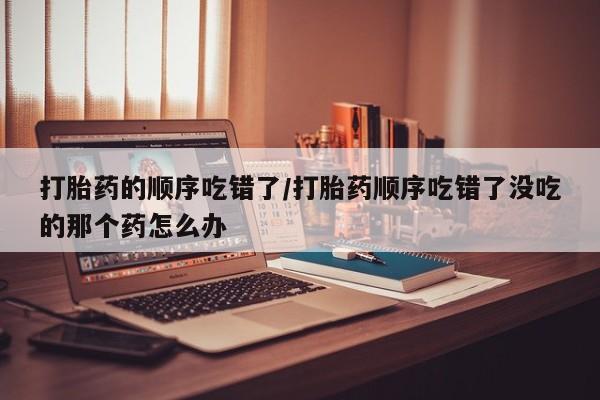 打胎药私人联系方式微信打胎药的顺序吃错了/打胎药顺序吃错了没吃的那个药怎么办