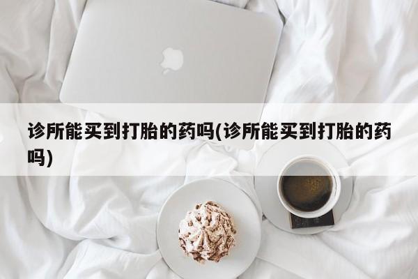 打胎药私人联系方式微信诊所能买到打胎的药吗(诊所能买到打胎的药吗)