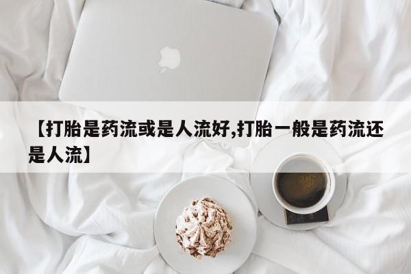 打胎药私人联系方式微信【打胎是药流或是人流好,打胎一般是药流还是人流】