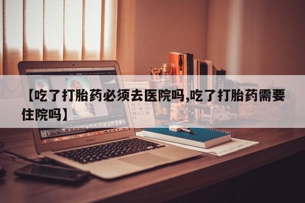 打胎药私人联系方式微信【吃了打胎药必须去医院吗,吃了打胎药需要住院吗】