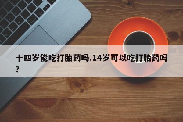 打胎药私人联系方式微信十四岁能吃打胎药吗.14岁可以吃打胎药吗？