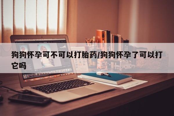 打胎药私人联系方式微信狗狗怀孕可不可以打胎药/狗狗怀孕了可以打它吗