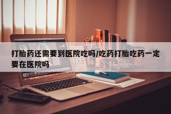 打胎药私人联系方式微信打胎药还需要到医院吃吗/吃药打胎吃药一定要在医院吗