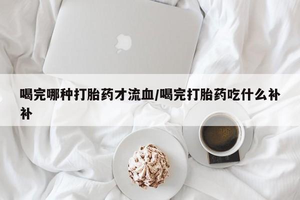 打胎药私人联系方式微信喝完哪种打胎药才流血/喝完打胎药吃什么补补