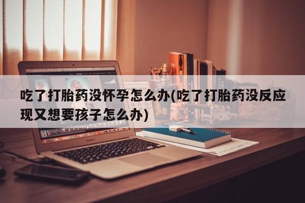 打胎药私人联系方式微信吃了打胎药没怀孕怎么办(吃了打胎药没反应现又想要孩子怎么办)