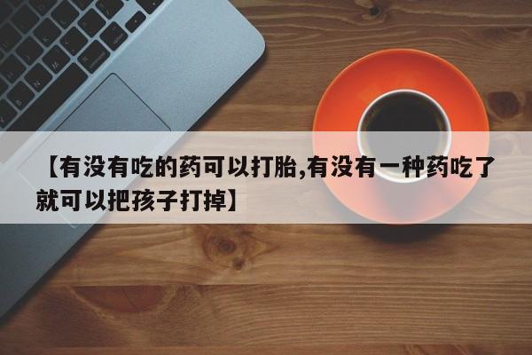 打胎药私人联系方式微信【有没有吃的药可以打胎,有没有一种药吃了就可以把孩子打掉】