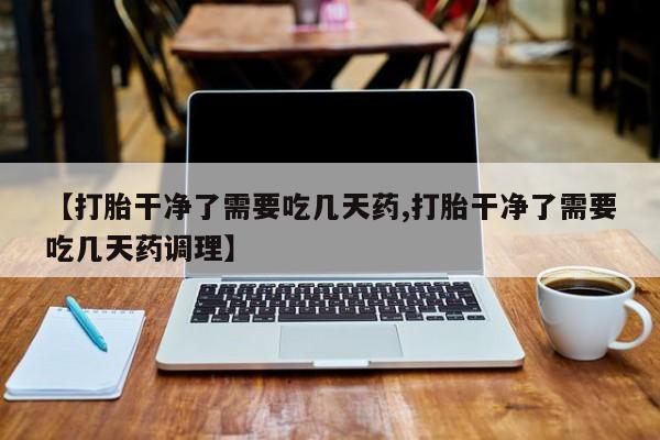 打胎药私人联系方式微信【打胎干净了需要吃几天药,打胎干净了需要吃几天药调理】