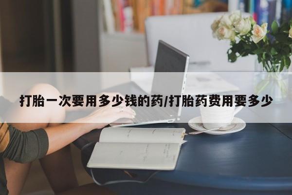 打胎药私人联系方式微信打胎一次要用多少钱的药/打胎药费用要多少