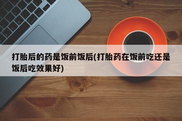 打胎药私人联系方式微信打胎后的药是饭前饭后(打胎药在饭前吃还是饭后吃效果好)
