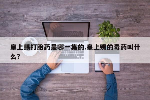 打胎药私人联系方式微信皇上赐打胎药是哪一集的.皇上赐的毒药叫什么？