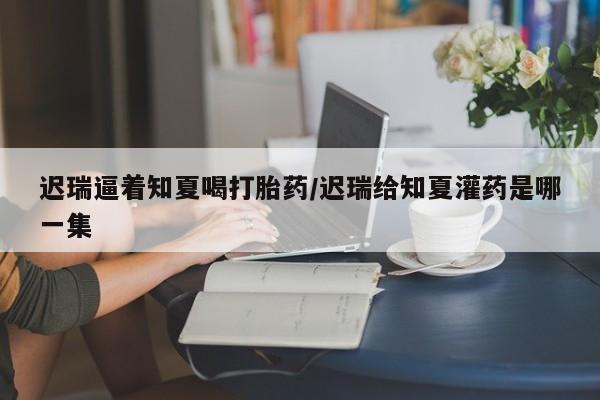 打胎药私人联系方式微信迟瑞逼着知夏喝打胎药/迟瑞给知夏灌药是哪一集