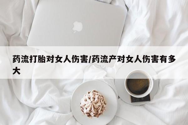 打胎药私人联系方式微信药流打胎对女人伤害/药流产对女人伤害有多大