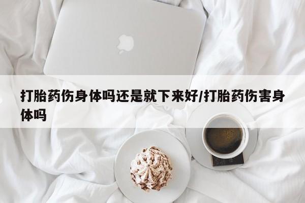 打胎药私人联系方式微信打胎药伤身体吗还是就下来好/打胎药伤害身体吗