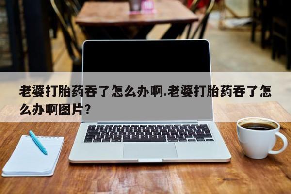 打胎药私人联系方式微信老婆打胎药吞了怎么办啊.老婆打胎药吞了怎么办啊图片？