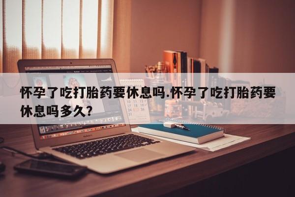 打胎药私人联系方式微信怀孕了吃打胎药要休息吗.怀孕了吃打胎药要休息吗多久？