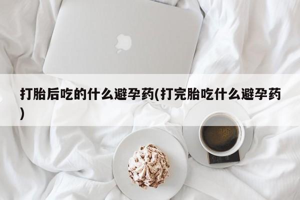 打胎药私人联系方式微信打胎后吃的什么避孕药(打完胎吃什么避孕药)