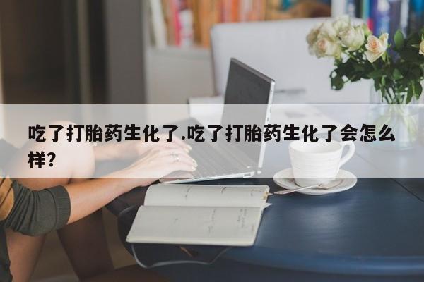 打胎药私人联系方式微信吃了打胎药生化了.吃了打胎药生化了会怎么样？