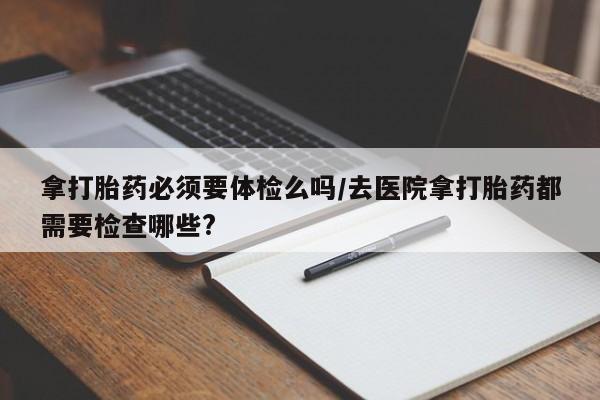 打胎药私人联系方式微信拿打胎药必须要体检么吗/去医院拿打胎药都需要检查哪些?