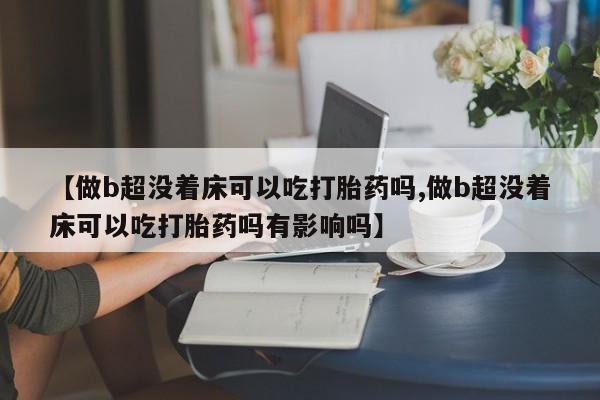 打胎药私人联系方式微信【做b超没着床可以吃打胎药吗,做b超没着床可以吃打胎药吗有影响吗】