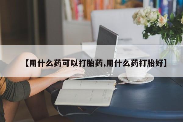 打胎药私人联系方式微信【用什么药可以打胎药,用什么药打胎好】