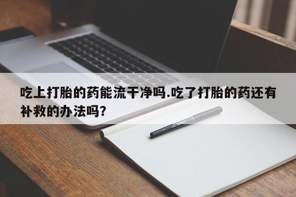 打胎药私人联系方式微信吃上打胎的药能流干净吗.吃了打胎的药还有补救的办法吗？