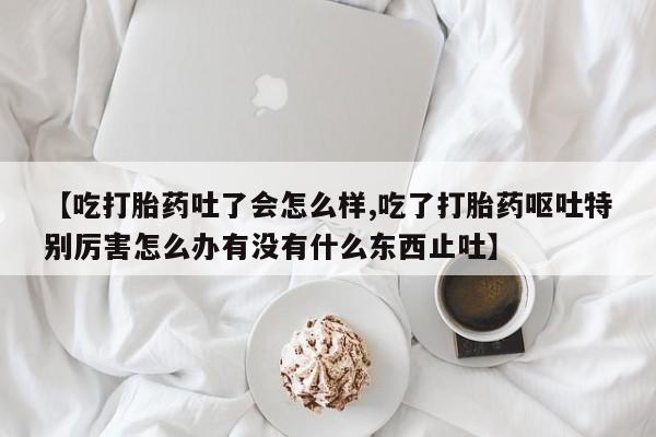 打胎药私人联系方式微信【吃打胎药吐了会怎么样,吃了打胎药呕吐特别厉害怎么办有没有什么东西止吐】