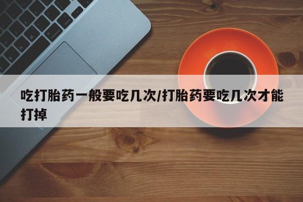 打胎药私人联系方式微信吃打胎药一般要吃几次/打胎药要吃几次才能打掉