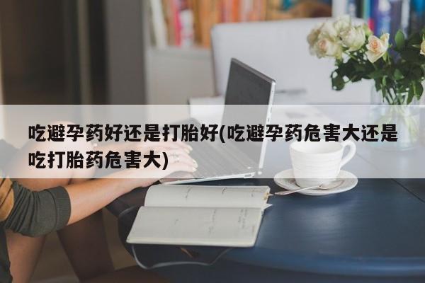 打胎药私人联系方式微信吃避孕药好还是打胎好(吃避孕药危害大还是吃打胎药危害大)