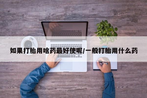 打胎药私人联系方式微信如果打胎用啥药最好使呢/一般打胎用什么药