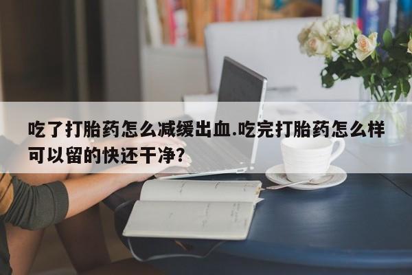 打胎药私人联系方式微信吃了打胎药怎么减缓出血.吃完打胎药怎么样可以留的快还干净？