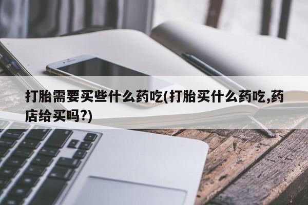 打胎药私人联系方式微信打胎需要买些什么药吃(打胎买什么药吃,药店给买吗?)