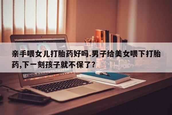 打胎药私人联系方式微信亲手喂女儿打胎药好吗.男子给美女喂下打胎药,下一刻孩子就不保了？