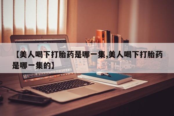 打胎药私人联系方式微信【美人喝下打胎药是哪一集,美人喝下打胎药是哪一集的】
