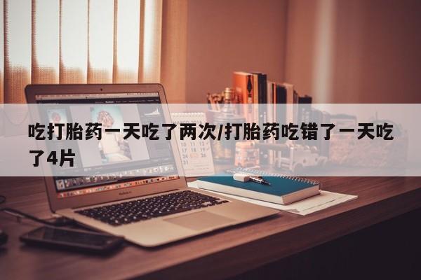 打胎药私人联系方式微信吃打胎药一天吃了两次/打胎药吃错了一天吃了4片