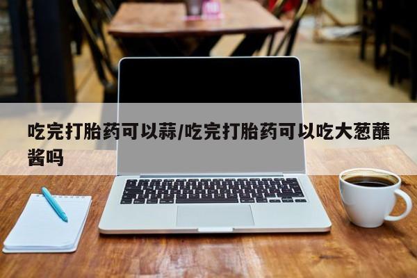 打胎药私人联系方式微信吃完打胎药可以蒜/吃完打胎药可以吃大葱蘸酱吗