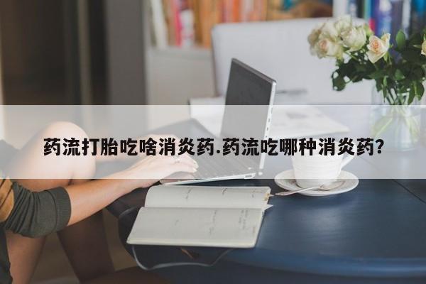 打胎药私人联系方式微信药流打胎吃啥消炎药.药流吃哪种消炎药？