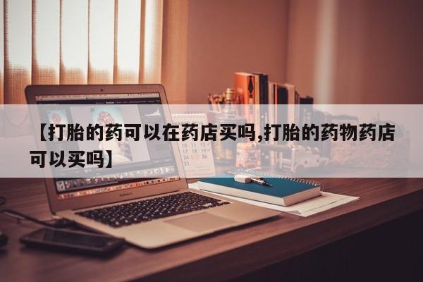 打胎药私人联系方式微信【打胎的药可以在药店买吗,打胎的药物药店可以买吗】